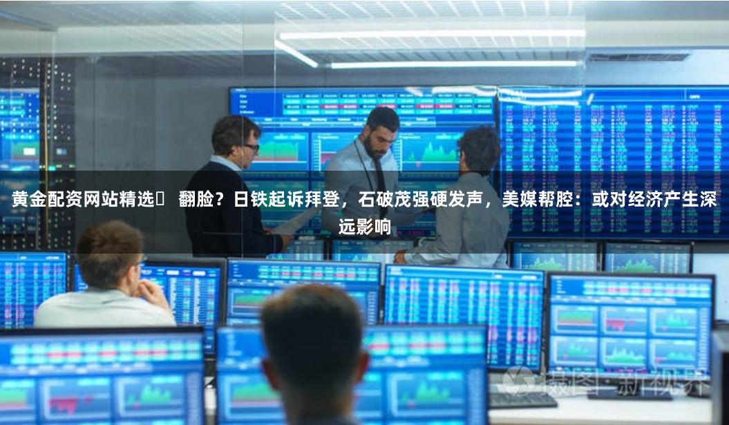 黄金配资网站精选	 翻脸？日铁起诉拜登，石破茂强硬发声，美媒帮腔：或对经济产生深远影响