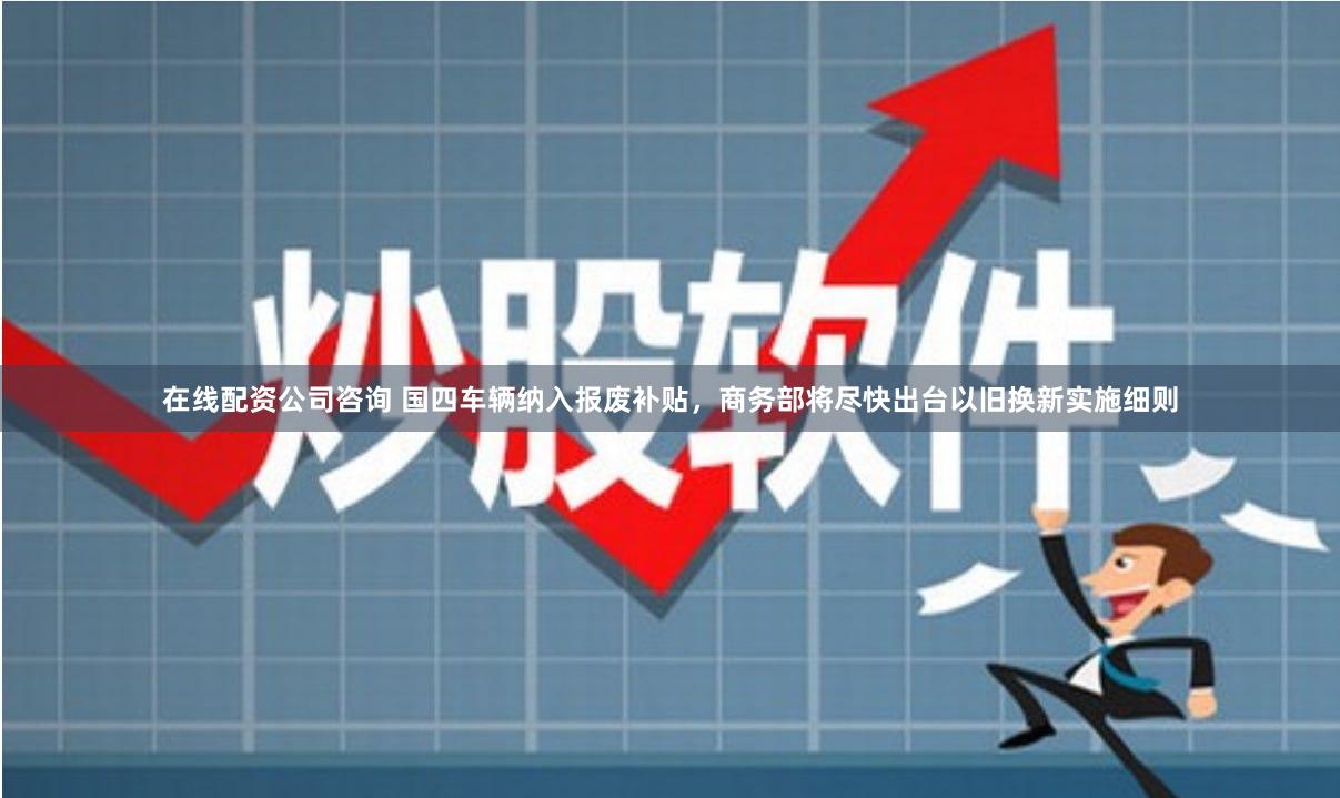 在线配资公司咨询 国四车辆纳入报废补贴，商务部将尽快出台以旧换新实施细则